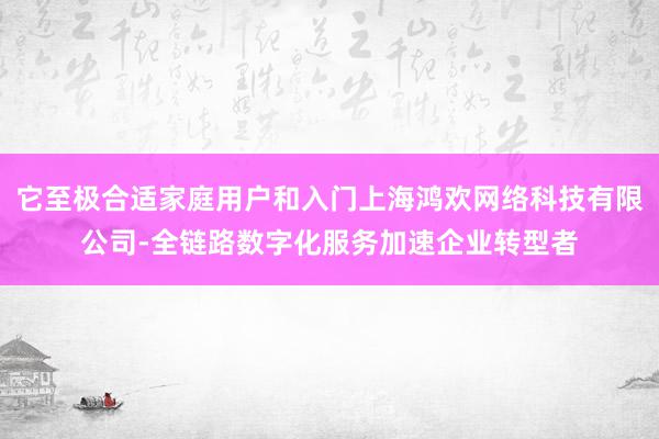 它至极合适家庭用户和入门上海鸿欢网络科技有限公司-全链路数字化服务加速企业转型者