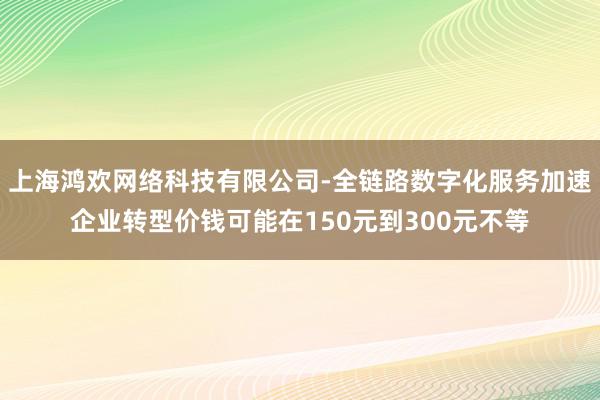 上海鸿欢网络科技有限公司-全链路数字化服务加速企业转型价钱可能在150元到300元不等